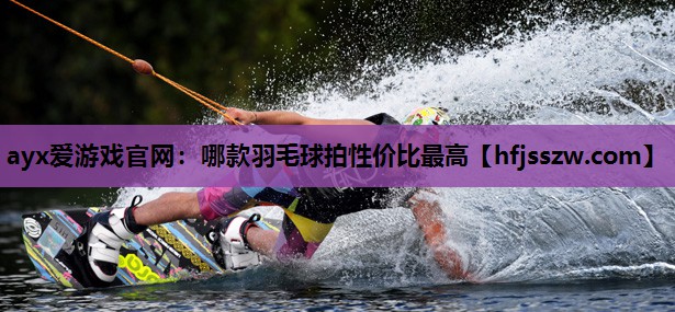 ayx爱游戏官网：哪款羽毛球拍性价比最高